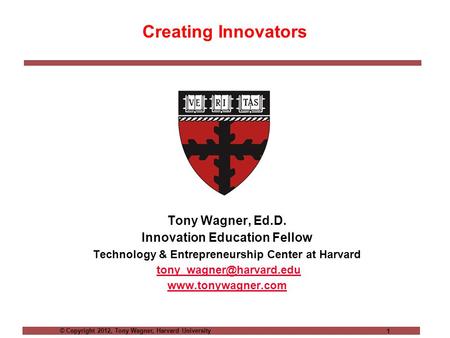 © Copyright 2012, Tony Wagner, Harvard University 1 Creating Innovators Tony Wagner, Ed.D. Innovation Education Fellow Technology & Entrepreneurship Center.