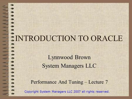 INTRODUCTION TO ORACLE Lynnwood Brown System Managers LLC Performance And Tuning – Lecture 7 Copyright System Managers LLC 2007 all rights reserved.