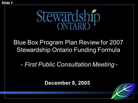 Slide 1 Blue Box Program Plan Review for 2007 Stewardship Ontario Funding Formula - First Public Consultation Meeting - December 8, 2005.