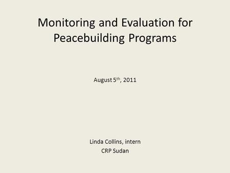 Monitoring and Evaluation for Peacebuilding Programs August 5 th, 2011 Linda Collins, intern CRP Sudan.