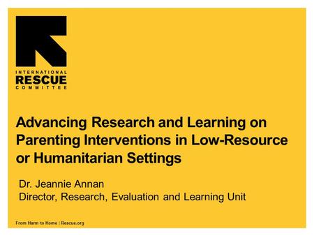 From Harm to Home | Rescue.org Advancing Research and Learning on Parenting Interventions in Low-Resource or Humanitarian Settings Dr. Jeannie Annan Director,