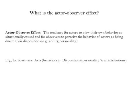 Actor-Observer Effect: The tendency for actors to view their own behavior as situationally caused and for observers to perceive the behavior of actors.