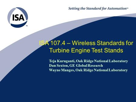 ISA 107.4 – Wireless Standards for Turbine Engine Test Stands Teja Kuruganti, Oak Ridge National Laboratory Dan Sexton, GE Global Research Wayne Manges,