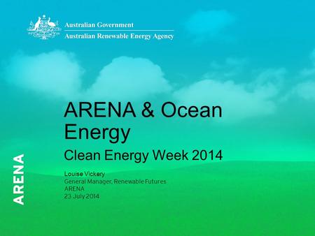 ARENA & Ocean Energy Clean Energy Week 2014 Louise Vickery General Manager, Renewable Futures ARENA 23 July 2014.