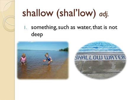 Shallow (shal’low) adj. 1. something, such as water, that is not deep.
