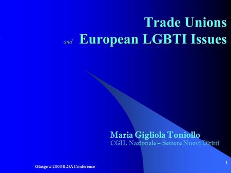 Glasgow 2003 ILGA Conference 1 Trade Unions and European LGBTI Issues Maria Gigliola Toniollo CGIL Nazionale – Settore Nuovi Diritti.