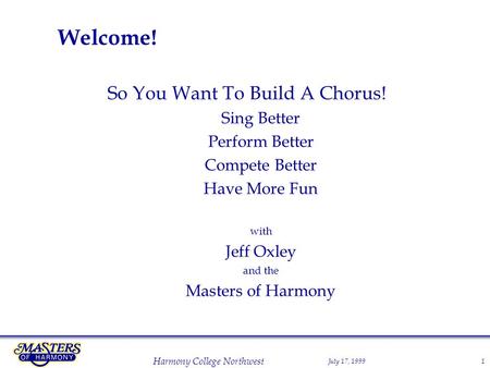 July 17, 1999 Harmony College Northwest 1 Welcome! So You Want To Build A Chorus! Sing Better Perform Better Compete Better Have More Fun with Jeff Oxley.