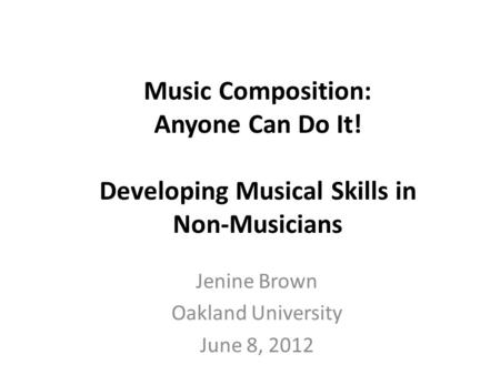 Music Composition: Anyone Can Do It! Developing Musical Skills in Non-Musicians Jenine Brown Oakland University June 8, 2012.