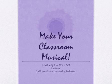 Make Your Classroom Musical! Kristine Quinn, MS, NBCT Lecturer California State University, Fullerton.
