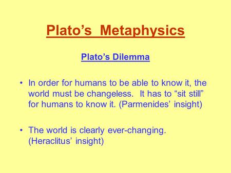 Plato’s Metaphysics Plato’s Dilemma In order for humans to be able to know it, the world must be changeless. It has to “sit still” for humans to know.