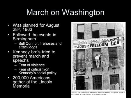 March on Washington Was planned for August 28 th, 1963 Followed the events in Birmingham –Bull Connor, firehoses and attack dogs Kennedy bro’s tried to.