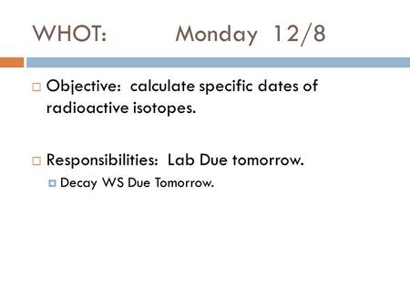 WHOT: Monday 12/8  Objective: calculate specific dates of radioactive isotopes.  Responsibilities: Lab Due tomorrow.  Decay WS Due Tomorrow.