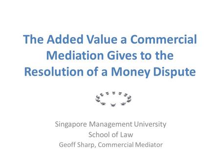 The Added Value a Commercial Mediation Gives to the Resolution of a Money Dispute Singapore Management University School of Law Geoff Sharp, Commercial.