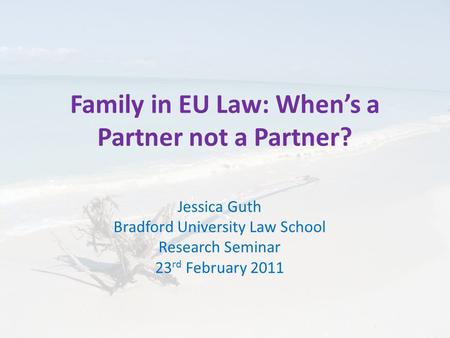 Family in EU Law: When’s a Partner not a Partner? Jessica Guth Bradford University Law School Research Seminar 23 rd February 2011.