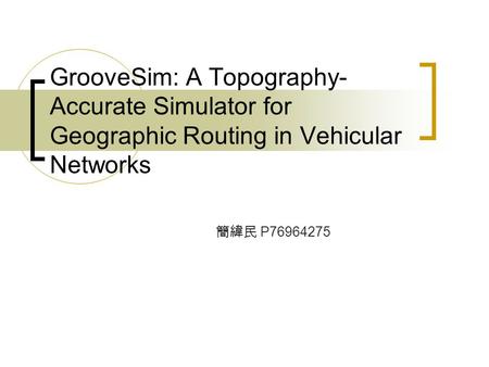 GrooveSim: A Topography- Accurate Simulator for Geographic Routing in Vehicular Networks 簡緯民 P76964275.