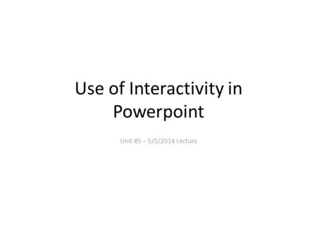 Use of Interactivity in Powerpoint Unit 85 – 5/5/2014 Lecture.