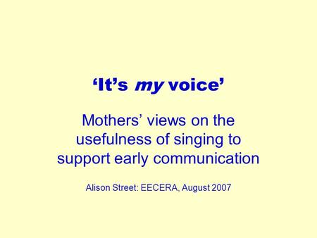 ‘It’s my voice’ Mothers’ views on the usefulness of singing to support early communication Alison Street: EECERA, August 2007.