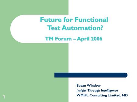 1 Title slide Future for Functional Test Automation? TM Forum – April 2006 Susan Windsor Insight Through Intelligence WMHL Consulting Limited, MD.