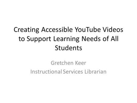 Creating Accessible YouTube Videos to Support Learning Needs of All Students Gretchen Keer Instructional Services Librarian.