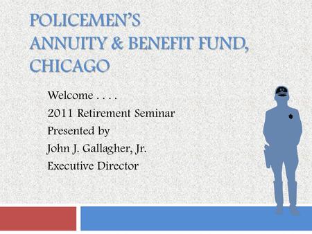 POLICEMEN’S ANNUITY & BENEFIT FUND, CHICAGO Welcome.... 2011 Retirement Seminar Presented by John J. Gallagher, Jr. Executive Director.