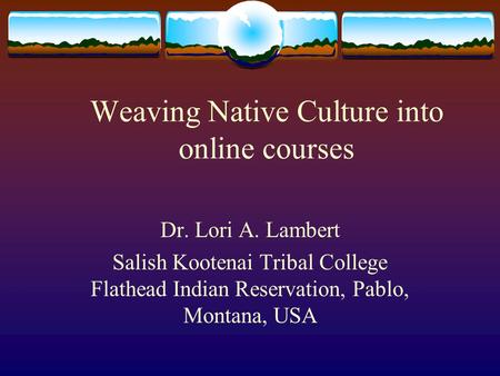 Weaving Native Culture into online courses Dr. Lori A. Lambert Salish Kootenai Tribal College Flathead Indian Reservation, Pablo, Montana, USA.