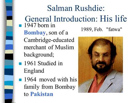 Salman Rushdie: General Introduction: His life n 1947 born in Bombay, son of a Cambridge-educated merchant of Muslim background; n 1961 Studied in England.