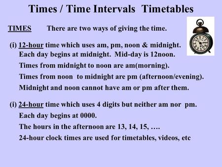 Times / Time Intervals Timetables TIMESThere are two ways of giving the time. (i) 12-hour time which uses am, pm, noon & midnight. Each day begins at midnight.
