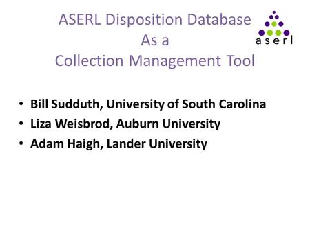 ASERL Disposition Database As a Collection Management Tool Bill Sudduth, University of South Carolina Liza Weisbrod, Auburn University Adam Haigh, Lander.