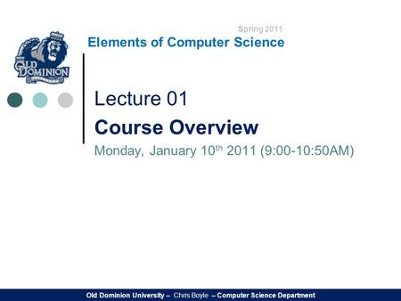 Spring 2011 Elements of Computer Science Lecture 01 Course Overview Monday, January 10 th 2011 (9:00-10:50AM) Old Dominion University – Chris Boyle – Computer.