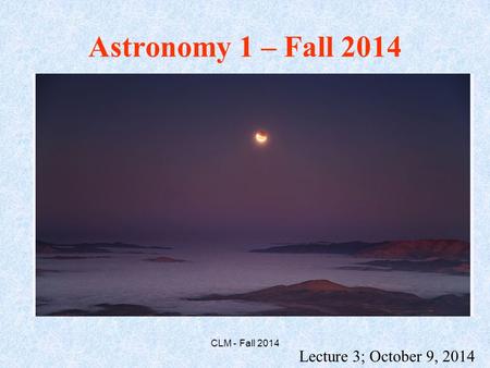Astronomy 1 – Fall 2014 Lecture 3; October 9, 2014 CLM - Fall 2014.