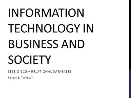 INFORMATION TECHNOLOGY IN BUSINESS AND SOCIETY SESSION 15 – RELATIONAL DATABASES SEAN J. TAYLOR.