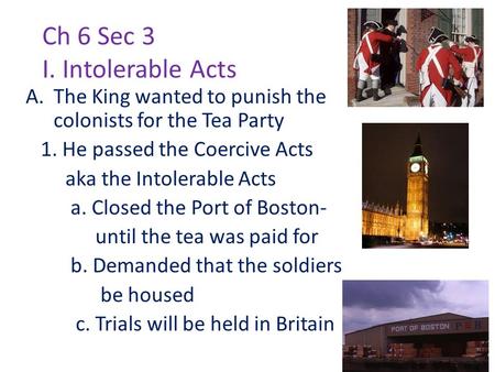 Ch 6 Sec 3 I. Intolerable Acts A.The King wanted to punish the colonists for the Tea Party 1. He passed the Coercive Acts aka the Intolerable Acts a. Closed.