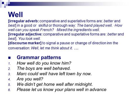 Well [irregular adverb: comparative and superlative forms are: better and best] in a good or skilful or thorough way: The band played well. ·How well.