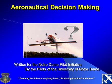 “Teaching the Science, Inspiring the Art, Producing Aviation Candidates!” Aeronautical Decision Making Written for the Notre Dame Pilot Initiative By the.