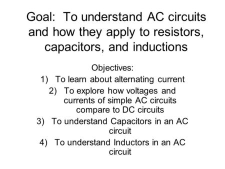 Goal: To understand AC circuits and how they apply to resistors, capacitors, and inductions Objectives: 1)To learn about alternating current 2)To explore.