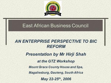 East African Business Council AN ENTERPRISE PERSPECTIVE TO BIC REFORM Presentation by Mr Hirji Shah at the GTZ Workshop Mount Grace County House and Spa,