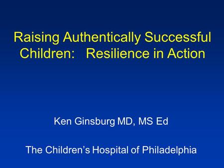Raising Authentically Successful Children: Resilience in Action Ken Ginsburg MD, MS Ed The Children’s Hospital of Philadelphia.