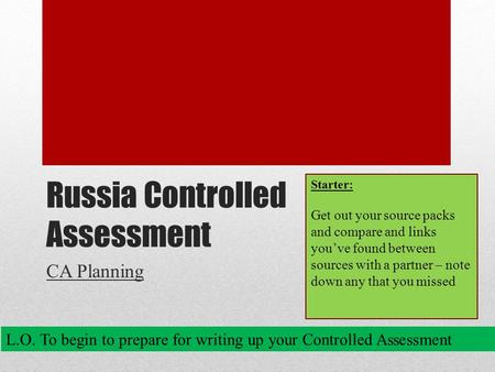 Russia Controlled Assessment CA Planning L.O. To begin to prepare for writing up your Controlled Assessment Starter: Get out your source packs and compare.