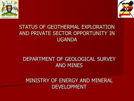 STATUS OF GEOTHERMAL EXPLORATION AND PRIVATE SECTOR OPPORTUNITY IN UGANDA DEPARTMENT OF GEOLOGICAL SURVEY AND MINES MINISTRY OF ENERGY AND MINERAL DEVELOPMENT.
