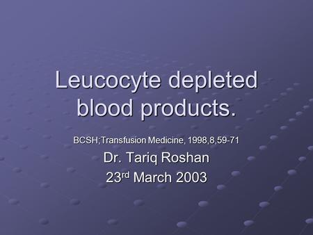 Leucocyte depleted blood products. BCSH;Transfusion Medicine, 1998,8,59-71 Dr. Tariq Roshan 23 rd March 2003.