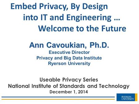 Ann Cavoukian, Ph.D. Executive Director Privacy and Big Data Institute Ryerson University Embed Privacy, By Design into IT and Engineering … Welcome to.