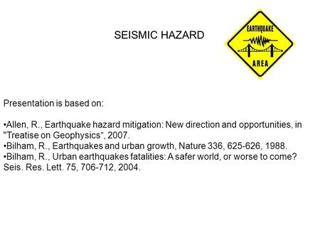 SEISMIC HAZARD Presentation is based on: Allen, R., Earthquake hazard mitigation: New direction and opportunities, in Treatise on Geophysics”, 2007. Bilham,