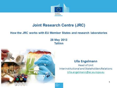 1 Joint Research Centre (JRC) How the JRC works with EU Member States and research laboratories 28 May 2013 Tallinn Ulla Engelmann Head of Unit Interinstitutional.