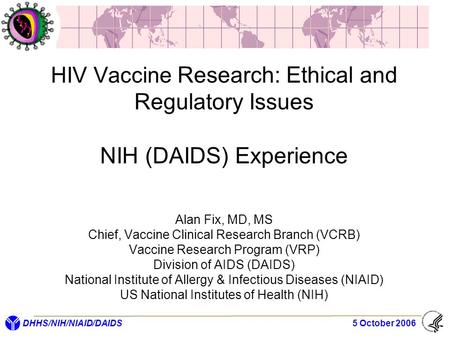 DHHS/NIH/NIAID/DAIDS 5 October 2006 HIV Vaccine Research: Ethical and Regulatory Issues NIH (DAIDS) Experience Alan Fix, MD, MS Chief, Vaccine Clinical.