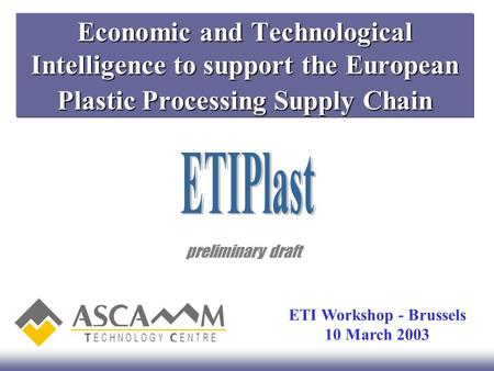Economic and Technological Intelligence to support the European Plastic Processing Supply Chain preliminary draft ETI Workshop - Brussels 10 March 2003.