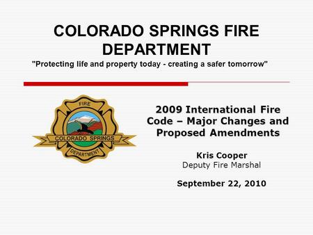 COLORADO SPRINGS FIRE DEPARTMENT 2009 International Fire Code – Major Changes and Proposed Amendments Kris Cooper Deputy Fire Marshal September 22, 2010.
