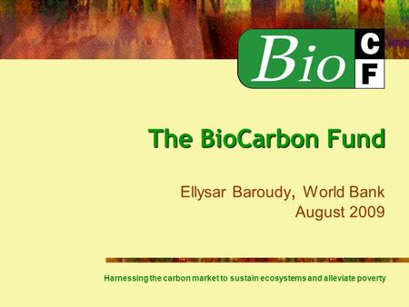 The BioCarbon Fund The BioCarbon Fund Ellysar Baroudy, World Bank August 2009 Harnessing the carbon market to sustain ecosystems and alleviate poverty.