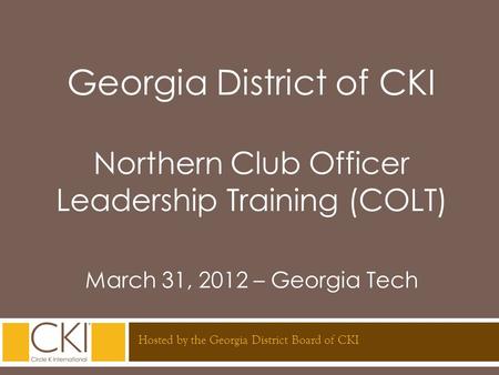 Georgia District of CKI Northern Club Officer Leadership Training (COLT) March 31, 2012 – Georgia Tech Hosted by the Georgia District Board of CKI.