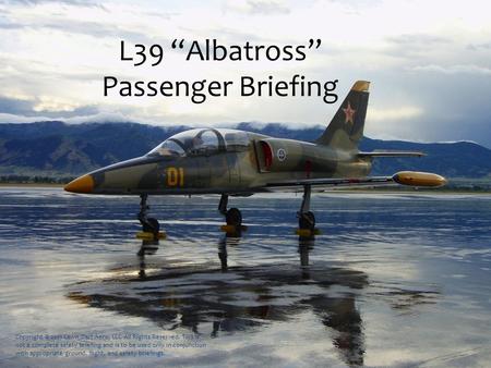 L39 “Albatross” Passenger Briefing Copyright © 2011 Lawn Dart Aero, LLC All Rights Reserved. This is not a complete safety briefing and is to be used only.