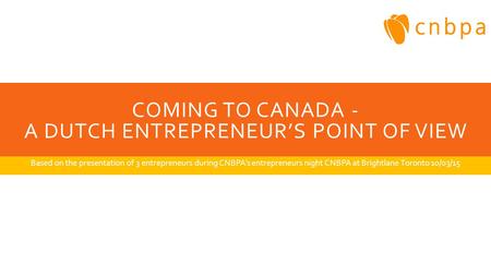 COMING TO CANADA - A DUTCH ENTREPRENEUR’S POINT OF VIEW Based on the presentation of 3 entrepreneurs during CNBPA’s entrepreneurs night CNBPA at Brightlane.